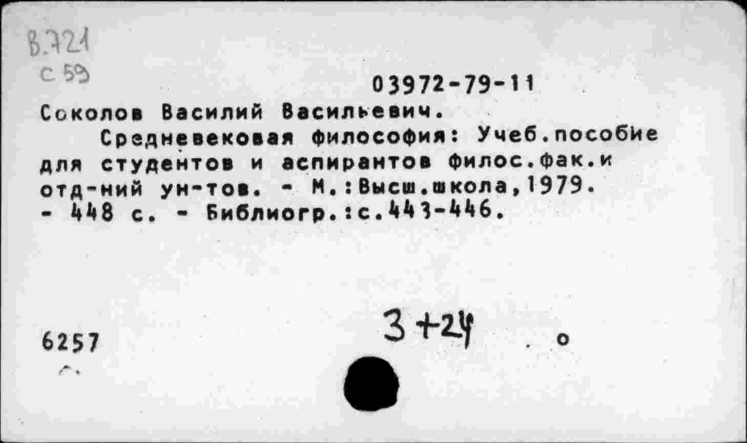 ﻿0 3972-79-Н Соколов Василий Васильевич.
Средневековая философия: Учеб.пособие для студентов и аспирантов филос.фак.и отд-ний ун-тов. - М.:Высш.школа,1979. - 4^8 с. - Библиогр.хс.МЗ-Мб.
6257
З-н-Ч . о